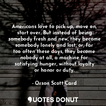 Americans love to pick up, move on, start over. But instead of being somebody fresh and new, they become somebody lonely and lost, or, far too often these days, they become nobody at all, a machine for satisfying hunger, without loyalty or honor or duty.