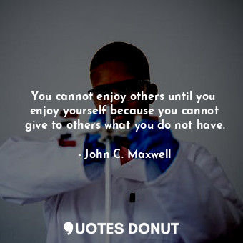 You cannot enjoy others until you  enjoy yourself because you cannot give to others what you do not have.