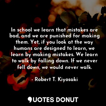 In school we learn that mistakes are bad, and we are punished for making them. Yet, if you look at the way humans are designed to learn, we learn by making mistakes. We learn to walk by falling down. If we never fell down, we would never walk.