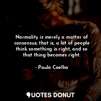 Normality is merely a matter of consensus; that is, a lot of people think something is right, and so that thing becomes right.