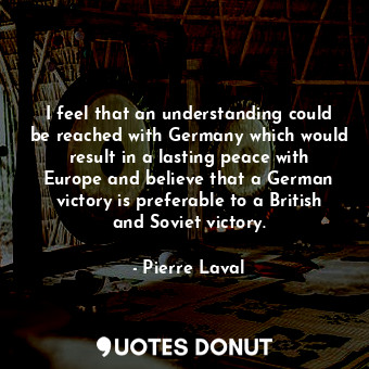 I feel that an understanding could be reached with Germany which would result in a lasting peace with Europe and believe that a German victory is preferable to a British and Soviet victory.