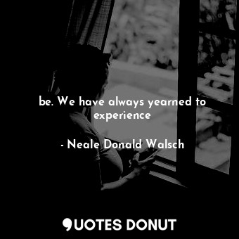 be. We have always yearned to experience
