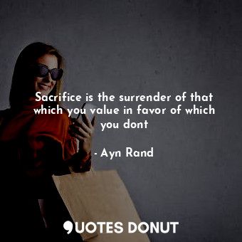 Sacrifice is the surrender of that which you value in favor of which you dont