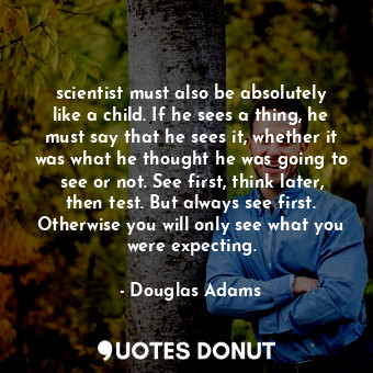 scientist must also be absolutely like a child. If he sees a thing, he must say that he sees it, whether it was what he thought he was going to see or not. See first, think later, then test. But always see first. Otherwise you will only see what you were expecting.