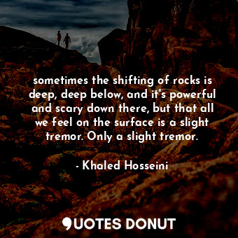 sometimes the shifting of rocks is deep, deep below, and it's powerful and scary down there, but that all we feel on the surface is a slight tremor. Only a slight tremor.