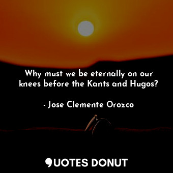 Why must we be eternally on our knees before the Kants and Hugos?