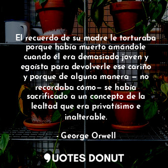  El recuerdo de su madre le torturaba porque había muerto amándole cuando él era ... - George Orwell - Quotes Donut