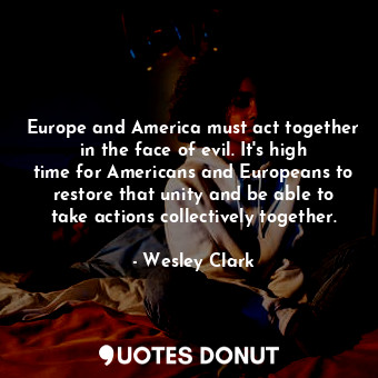 Europe and America must act together in the face of evil. It&#39;s high time for Americans and Europeans to restore that unity and be able to take actions collectively together.