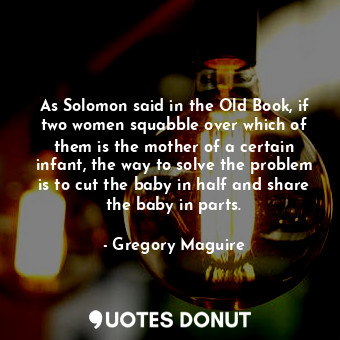 As Solomon said in the Old Book, if two women squabble over which of them is the mother of a certain infant, the way to solve the problem is to cut the baby in half and share the baby in parts.