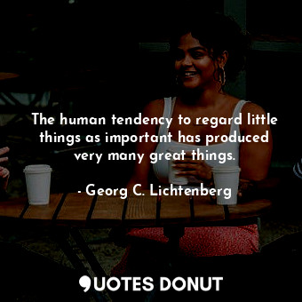 The human tendency to regard little things as important has produced very many great things.