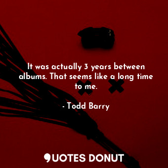  It was actually 3 years between albums. That seems like a long time to me.... - Todd Barry - Quotes Donut