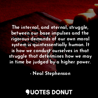 The internal, and eternal, struggle, between our base impulses and the rigorous demands of our own moral system is quintessentially human. It is how we conduct ourselves in that struggle that determines how we may in time be judged by a higher power.