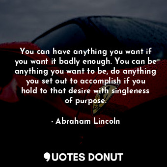 You can have anything you want if you want it badly enough. You can be anything you want to be, do anything you set out to accomplish if you hold to that desire with singleness of purpose.