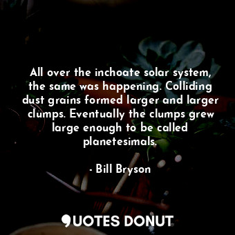 All over the inchoate solar system, the same was happening. Colliding dust grains formed larger and larger clumps. Eventually the clumps grew large enough to be called planetesimals.