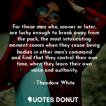 For those men who, sooner or later, are lucky enough to break away from the pack, the most intoxicating moment comes when they cease being bodies in other men&#39;s command and find that they control their own time, when they learn their own voice and authority.