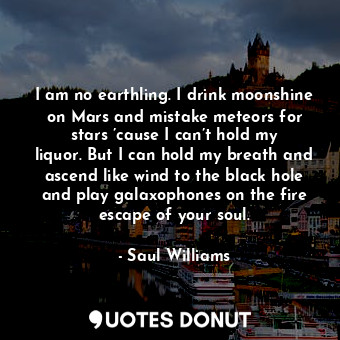 I am no earthling. I drink moonshine on Mars and mistake meteors for stars ’cause I can’t hold my liquor. But I can hold my breath and ascend like wind to the black hole and play galaxophones on the fire escape of your soul.