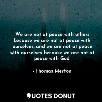 We are not at peace with others because we are not at peace with ourselves, and we are not at peace with ourselves because we are not at peace with God.