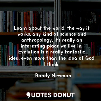  Learn about the world, the way it works, any kind of science and anthropology, i... - Randy Newman - Quotes Donut