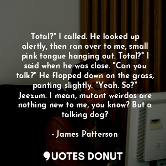 Total?" I called. He looked up alertly, then ran over to me, small pink tongue hanging out. Total?" I said when he was close. "Can you talk?" He flopped down on the grass, panting slightly. "Yeah. So?" Jeezum. I mean, mutant weirdos are nothing new to me, you know? But a talking dog?