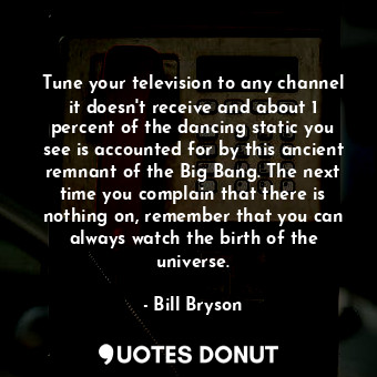 Tune your television to any channel it doesn't receive and about 1 percent of the dancing static you see is accounted for by this ancient remnant of the Big Bang. The next time you complain that there is nothing on, remember that you can always watch the birth of the universe.