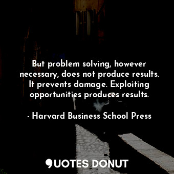But problem solving, however necessary, does not produce results. It prevents damage. Exploiting opportunities produces results.