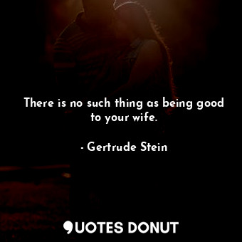 There is no such thing as being good to your wife.