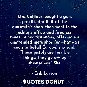 Mrs. Caillaux bought a gun, practiced with it at the gunsmith’s shop, then went to the editor’s office and fired six times. In her testimony, offering an unintended metaphor for what was soon to befall Europe, she said, “These pistols are terrible things. They go off by themselves.” She