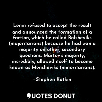 Lenin refused to accept the result and announced the formation of a faction, which he called Bolsheviks (majoritarians) because he had won a majority on other, secondary questions. Martov’s majority, incredibly, allowed itself to become known as Mensheviks (minoritarians).