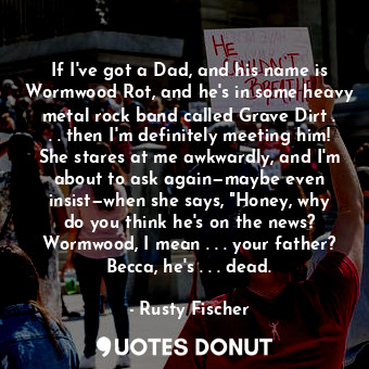 If I've got a Dad, and his name is Wormwood Rot, and he's in some heavy metal rock band called Grave Dirt . . . then I'm definitely meeting him! She stares at me awkwardly, and I'm about to ask again—maybe even insist—when she says, "Honey, why do you think he's on the news? Wormwood, I mean . . . your father? Becca, he's . . . dead.