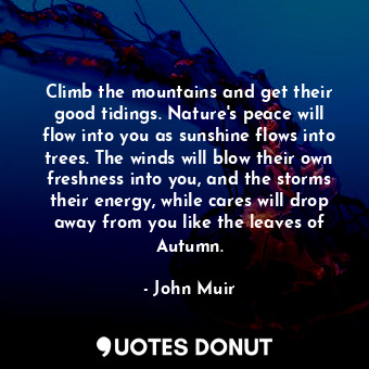 Climb the mountains and get their good tidings. Nature's peace will flow into you as sunshine flows into trees. The winds will blow their own freshness into you, and the storms their energy, while cares will drop away from you like the leaves of Autumn.