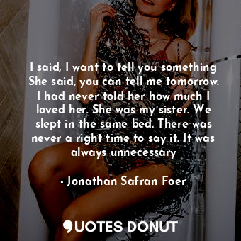 I said, I want to tell you something She said, you can tell me tomorrow. I had never told her how much I loved her. She was my sister. We slept in the same bed. There was never a right time to say it. It was always unnecessary