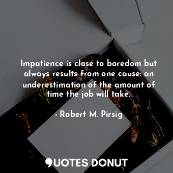 Impatience is close to boredom but always results from one cause: an underestimation of the amount of time the job will take.