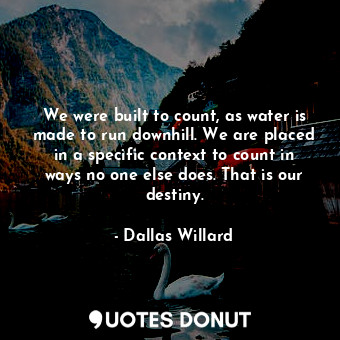We were built to count, as water is made to run downhill. We are placed in a specific context to count in ways no one else does. That is our destiny.