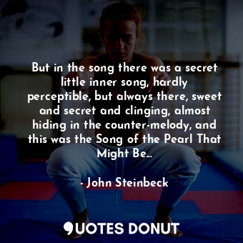 But in the song there was a secret little inner song, hardly perceptible, but always there, sweet and secret and clinging, almost hiding in the counter-melody, and this was the Song of the Pearl That Might Be...