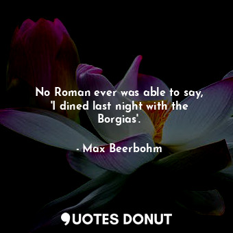  No Roman ever was able to say, &#39;I dined last night with the Borgias&#39;.... - Max Beerbohm - Quotes Donut