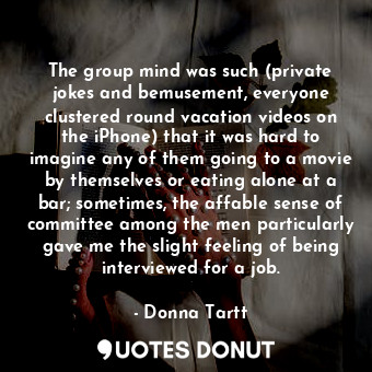 The group mind was such (private jokes and bemusement, everyone clustered round vacation videos on the iPhone) that it was hard to imagine any of them going to a movie by themselves or eating alone at a bar; sometimes, the affable sense of committee among the men particularly gave me the slight feeling of being interviewed for a job.