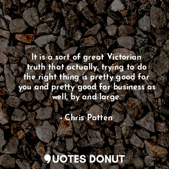 It is a sort of great Victorian truth that actually, trying to do the right thing is pretty good for you and pretty good for business as well, by and large.