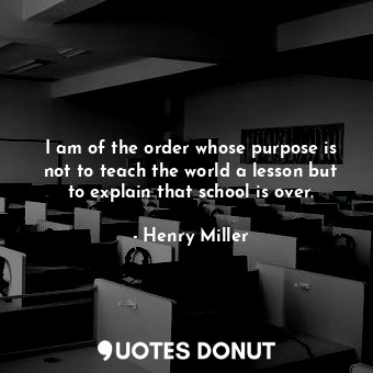 I am of the order whose purpose is not to teach the world a lesson but to explain that school is over.