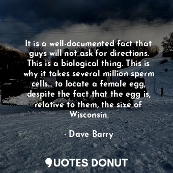 It is a well-documented fact that guys will not ask for directions. This is a biological thing. This is why it takes several million sperm cells... to locate a female egg, despite the fact that the egg is, relative to them, the size of Wisconsin.