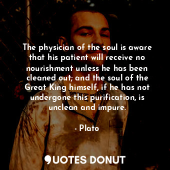 The physician of the soul is aware that his patient will receive no nourishment unless he has been cleaned out; and the soul of the Great King himself, if he has not undergone this purification, is unclean and impure.