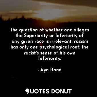 The question of whether one alleges the Superiority or Inferiority of any given race is irrelevant; racism has only one psychological root: the racist's sense of his own Inferiority.