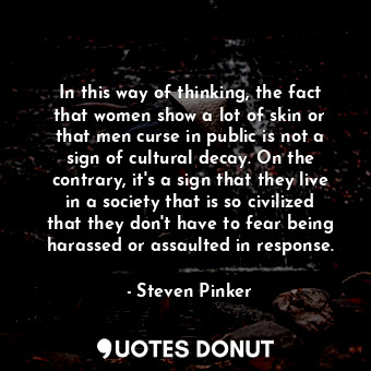 In this way of thinking, the fact that women show a lot of skin or that men curse in public is not a sign of cultural decay. On the contrary, it's a sign that they live in a society that is so civilized that they don't have to fear being harassed or assaulted in response.