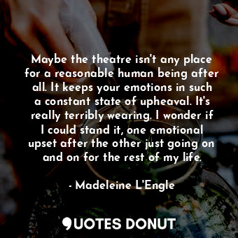 Maybe the theatre isn't any place for a reasonable human being after all. It keeps your emotions in such a constant state of upheaval. It's really terribly wearing. I wonder if I could stand it, one emotional upset after the other just going on and on for the rest of my life.