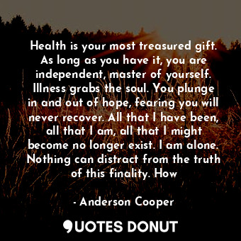 Health is your most treasured gift. As long as you have it, you are independent, master of yourself. Illness grabs the soul. You plunge in and out of hope, fearing you will never recover. All that I have been, all that I am, all that I might become no longer exist. I am alone. Nothing can distract from the truth of this finality. How