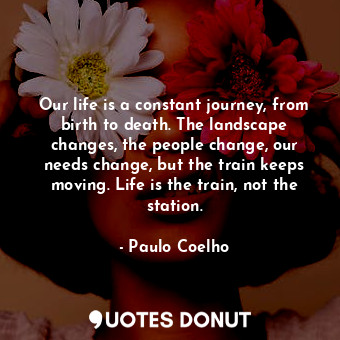 Our life is a constant journey, from birth to death. The landscape changes, the people change, our needs change, but the train keeps moving. Life is the train, not the station.