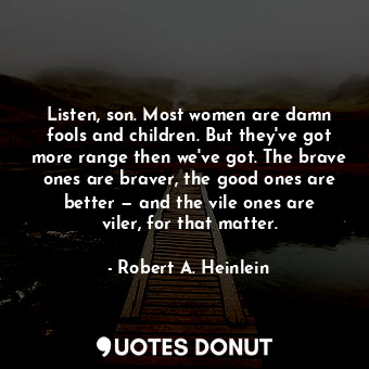 Listen, son. Most women are damn fools and children. But they've got more range then we've got. The brave ones are braver, the good ones are better — and the vile ones are viler, for that matter.
