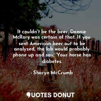 It couldn't be the beer. Donnie McRory was certain of that. If you sent American beer out to be analyzed, the lab would probably phone up and say, 'Your horse has diabetes.