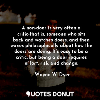 A non-doer is very often a critic-that is, someone who sits back and watches doers, and then waxes philosophically about how the doers are doing. It's easy to be a critic, but being a doer requires effort, risk, and change.