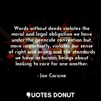 Words without deeds violates the moral and legal obligation we have under the genocide convention but, more importantly, violates our sense of right and wrong and the standards we have as human beings about looking to care for one another.