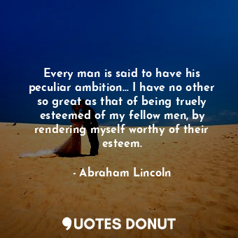 Every man is said to have his peculiar ambition... I have no other so great as that of being truely esteemed of my fellow men, by rendering myself worthy of their esteem.